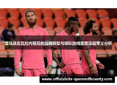 皇马送走瓦拉内背后的战略转型与球队防线重塑深层意义分析