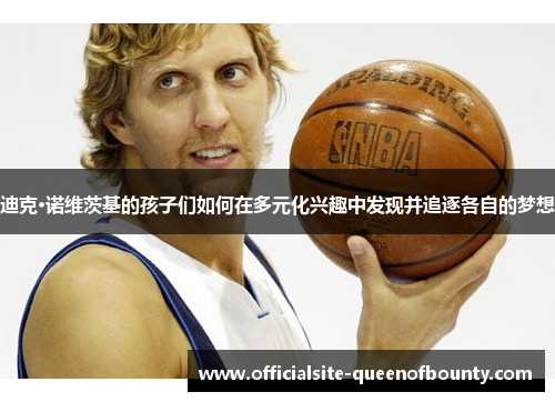 迪克·诺维茨基的孩子们如何在多元化兴趣中发现并追逐各自的梦想 迪克·诺维茨基的孩子们如何在多元化兴趣中发现并追逐各自的梦想