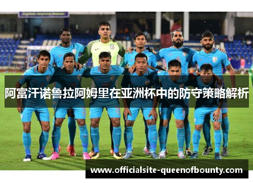 阿富汗诺鲁拉阿姆里在亚洲杯中的防守策略解析