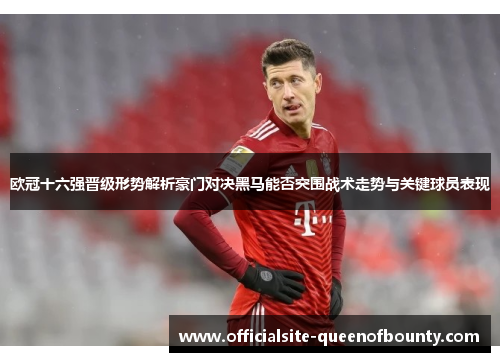 欧冠十六强晋级形势解析豪门对决黑马能否突围战术走势与关键球员表现