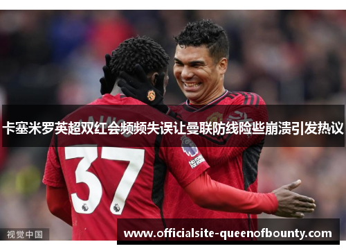 卡塞米罗英超双红会频频失误让曼联防线险些崩溃引发热议