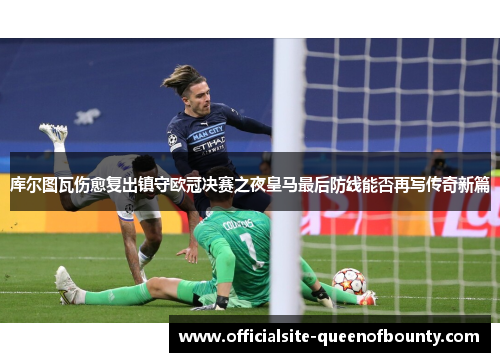 库尔图瓦伤愈复出镇守欧冠决赛之夜皇马最后防线能否再写传奇新篇 库尔图瓦伤愈复出镇守欧冠决赛之夜皇马最后防线能否再写传奇新篇