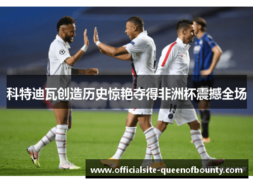 科特迪瓦创造历史惊艳夺得非洲杯震撼全场 科特迪瓦创造历史惊艳夺得非洲杯震撼全场