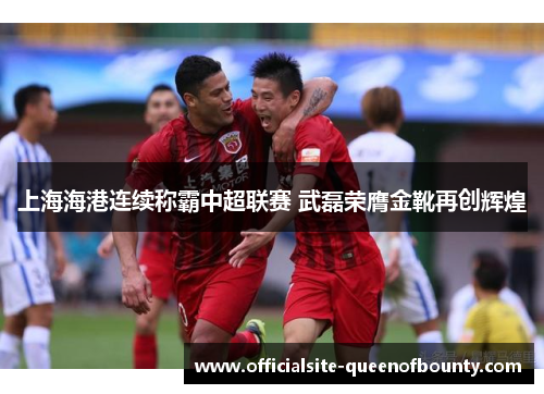 上海海港连续称霸中超联赛 武磊荣膺金靴再创辉煌 上海海港连续称霸中超联赛 武磊荣膺金靴再创辉煌